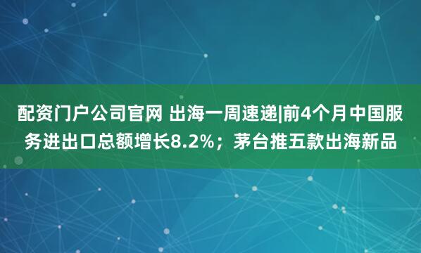 配资门户公司官网 出海一周速递|前4个月中国服务进出口总额增长8.2%；茅台推五款出海新品