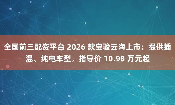 全国前三配资平台 2026 款宝骏云海上市：提供插混、纯电车型，指导价 10.98 万元起