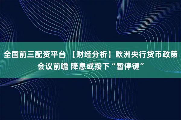 全国前三配资平台 【财经分析】欧洲央行货币政策会议前瞻 降息或按下“暂停键”
