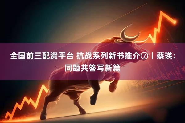 全国前三配资平台 抗战系列新书推介⑦丨蔡瑛：同题共答写新篇