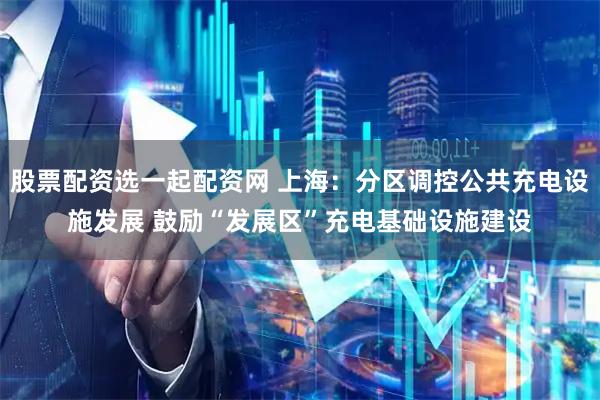 股票配资选一起配资网 上海：分区调控公共充电设施发展 鼓励“发展区”充电基础设施建设