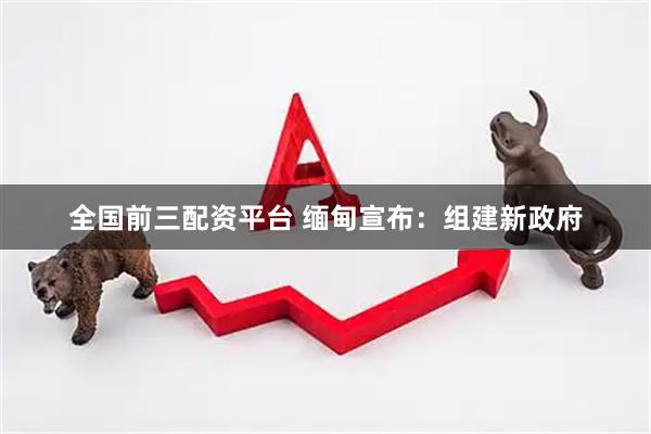 全国前三配资平台 缅甸宣布：组建新政府