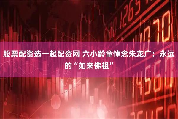 股票配资选一起配资网 六小龄童悼念朱龙广：永远的“如来佛祖”