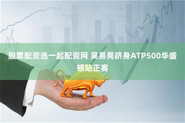 股票配资选一起配资网 吴易昺跻身ATP500华盛顿站正赛