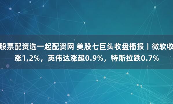股票配资选一起配资网 美股七巨头收盘播报｜微软收涨1.2%，英伟达涨超0.9%，特斯拉跌0.7%