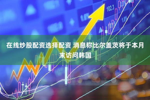 在线炒股配资选择配资 消息称比尔盖茨将于本月末访问韩国