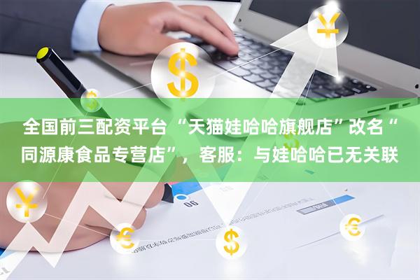 全国前三配资平台 “天猫娃哈哈旗舰店”改名“同源康食品专营店”，客服：与娃哈哈已无关联