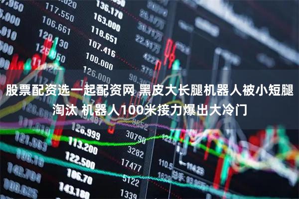 股票配资选一起配资网 黑皮大长腿机器人被小短腿淘汰 机器人100米接力爆出大冷门