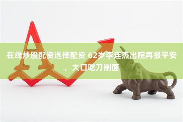 在线炒股配资选择配资 62岁李连杰出院再报平安，大口吃刀削面