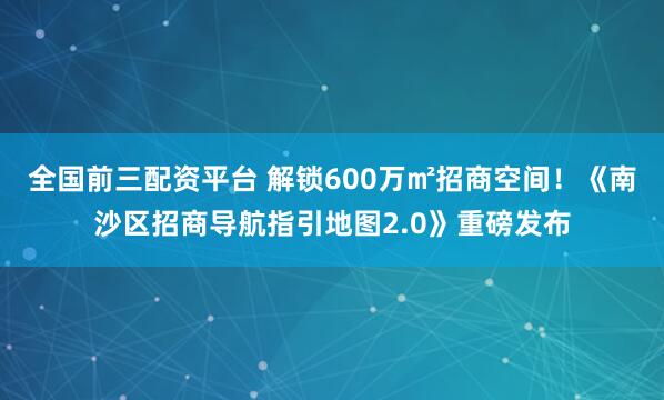 全国前三配资平台 解锁600万㎡招商空间！《南沙区招商导航指引地图2.0》重磅发布