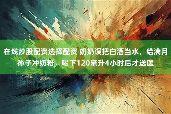 在线炒股配资选择配资 奶奶误把白酒当水，给满月孙子冲奶粉，喝下120毫升4小时后才送医