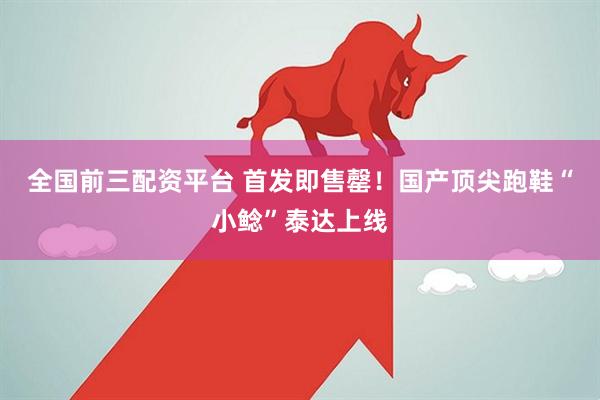 全国前三配资平台 首发即售罄！国产顶尖跑鞋“小鲶”泰达上线