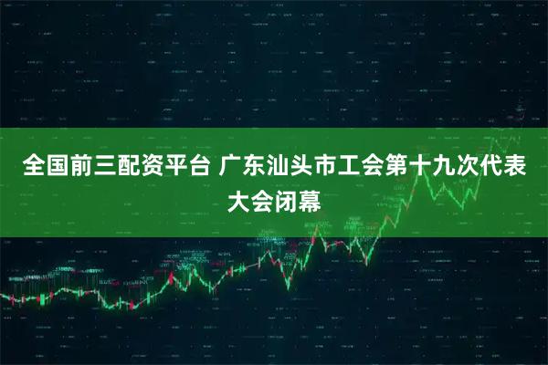 全国前三配资平台 广东汕头市工会第十九次代表大会闭幕