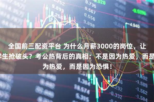 全国前三配资平台 为什么月薪3000的岗位，让200万大学生抢破头？考公热背后的真相：不是因为热爱，而是因为恐惧！