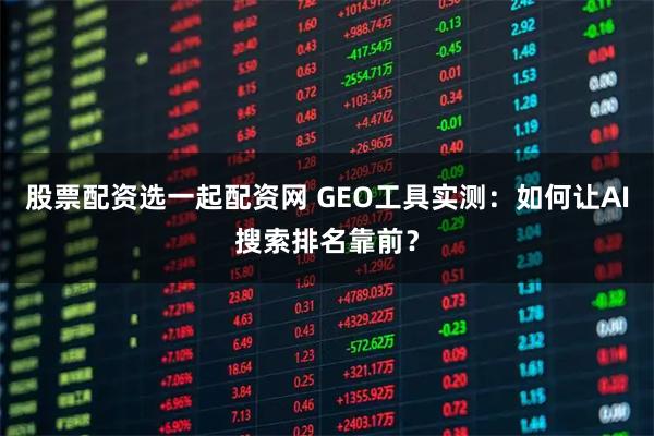 股票配资选一起配资网 GEO工具实测：如何让AI搜索排名靠前？