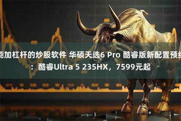 能加杠杆的炒股软件 华硕天选6 Pro 酷睿版新配置预约：酷睿Ultra 5 235HX，7599元起
