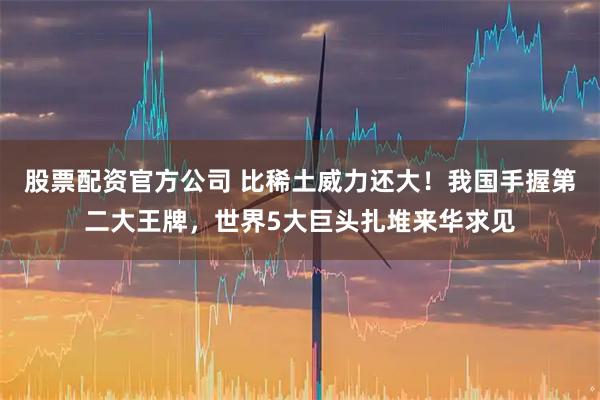 股票配资官方公司 比稀土威力还大！我国手握第二大王牌，世界5大巨头扎堆来华求见