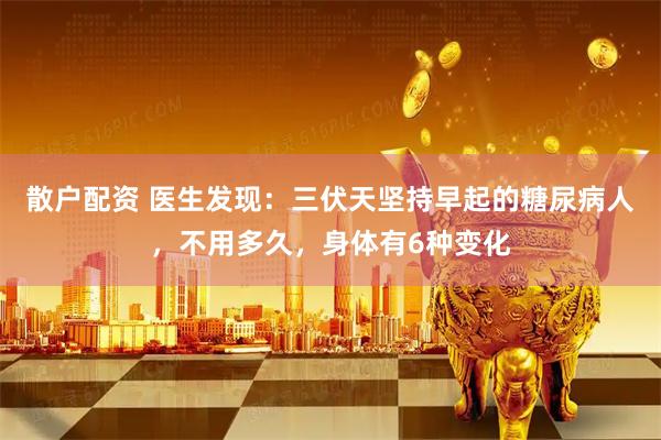 散户配资 医生发现：三伏天坚持早起的糖尿病人，不用多久，身体有6种变化