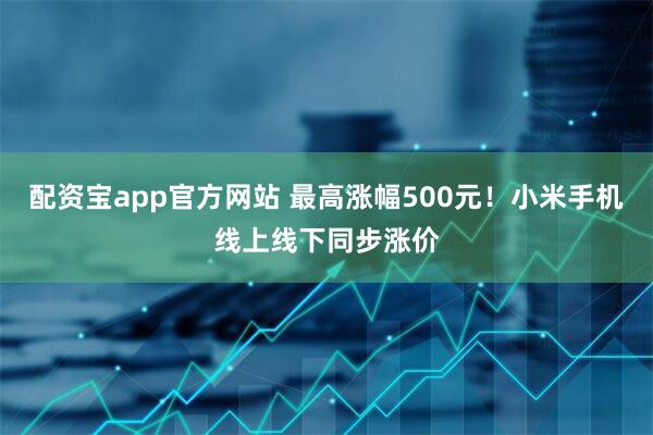 配资宝app官方网站 最高涨幅500元!小米手机线上线下同步涨价