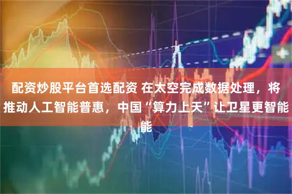配资炒股平台首选配资 在太空完成数据处理，将推动人工智能普惠，中国“算力上天”让卫星更智能