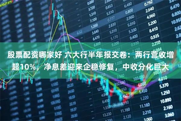 股票配资哪家好 六大行半年报交卷：两行营收增超10%，净息差迎来企稳修复，中收分化巨大