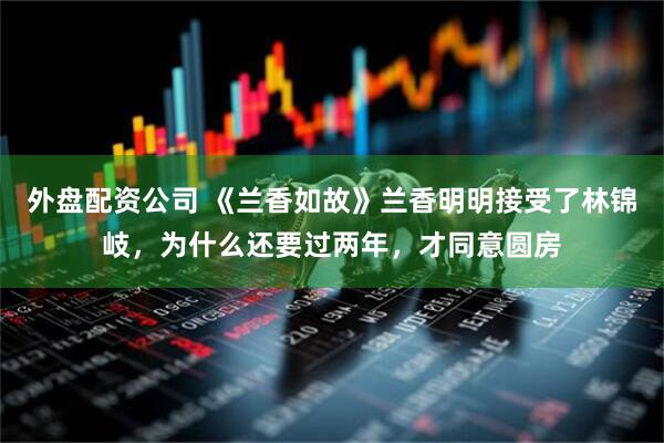 外盘配资公司 《兰香如故》兰香明明接受了林锦岐,为什么还要过两年,才同意圆房